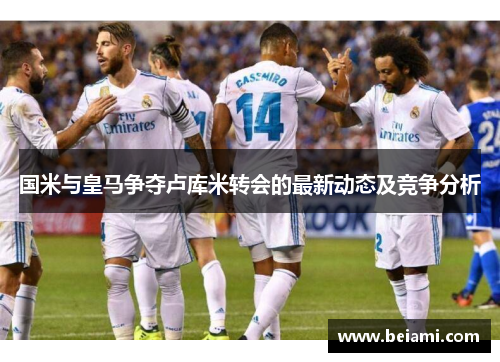 国米与皇马争夺卢库米转会的最新动态及竞争分析