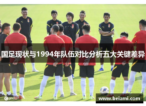 国足现状与1994年队伍对比分析五大关键差异