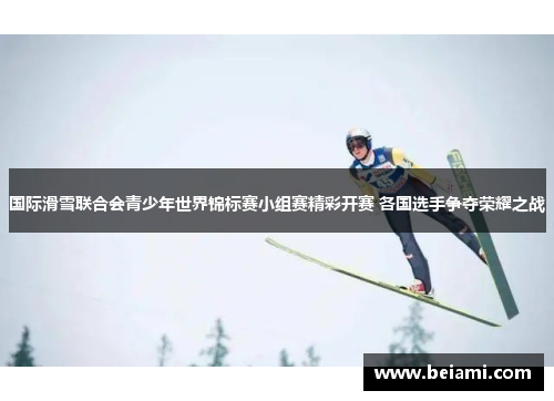 国际滑雪联合会青少年世界锦标赛小组赛精彩开赛 各国选手争夺荣耀之战