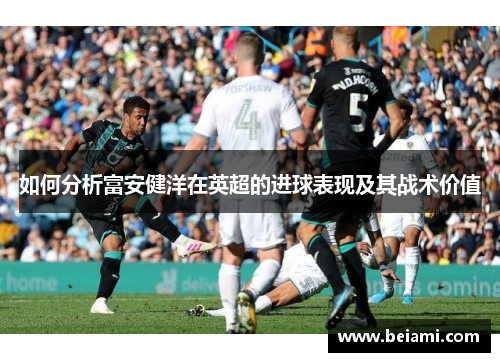 如何分析富安健洋在英超的进球表现及其战术价值