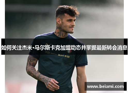 如何关注杰米·马尔斯卡克加盟动态并掌握最新转会消息 如何关注杰米·马尔斯卡克加盟动态并掌握最新转会消息