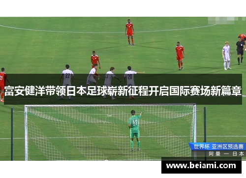 富安健洋带领日本足球崭新征程开启国际赛场新篇章 富安健洋带领日本足球崭新征程开启国际赛场新篇章