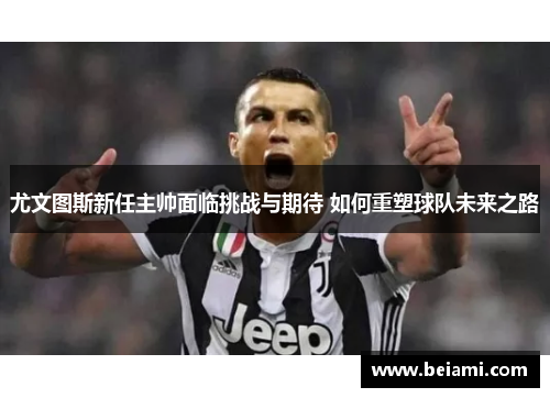 尤文图斯新任主帅面临挑战与期待 如何重塑球队未来之路