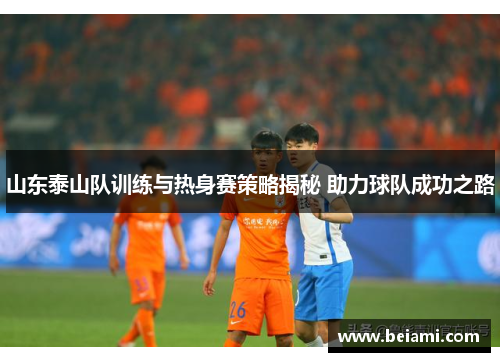 山东泰山队训练与热身赛策略揭秘 助力球队成功之路