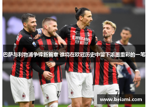 巴萨与利物浦争锋新篇章 谁将在欧冠历史中留下浓墨重彩的一笔 巴萨与利物浦争锋新篇章 谁将在欧冠历史中留下浓墨重彩的一笔