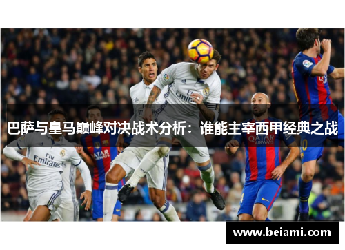 巴萨与皇马巅峰对决战术分析：谁能主宰西甲经典之战