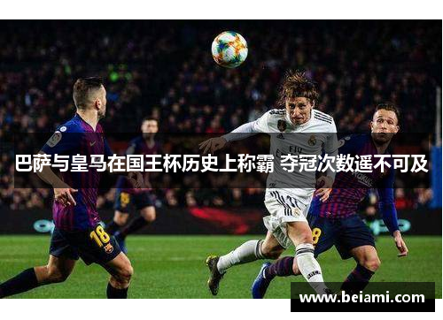 巴萨与皇马在国王杯历史上称霸 夺冠次数遥不可及